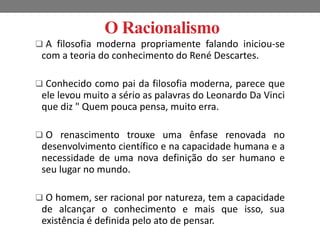 O Racionalismo 
 A filosofia moderna propriamente falando iniciou-se 
com a teoria do conhecimento do René Descartes. 
 Conhecido como pai da filosofia moderna, parece que 
ele levou muito a sério as palavras do Leonardo Da Vinci 
que diz " Quem pouca pensa, muito erra. 
 O renascimento trouxe uma ênfase renovada no 
desenvolvimento científico e na capacidade humana e a 
necessidade de uma nova definição do ser humano e 
seu lugar no mundo. 
 O homem, ser racional por natureza, tem a capacidade 
de alcançar o conhecimento e mais que isso, sua 
existência é definida pelo ato de pensar. 
 