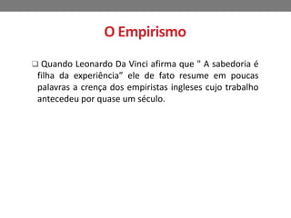 O Empirismo 
 Quando Leonardo Da Vinci afirma que " A sabedoria é 
filha da experiência” ele de fato resume em poucas 
palavras a crença dos empiristas ingleses cujo trabalho 
antecedeu por quase um século. 
 