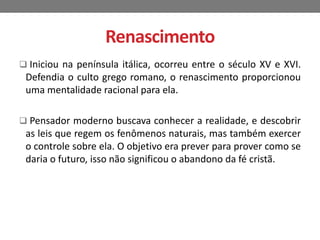Renascimento 
 Iniciou na península itálica, ocorreu entre o século XV e XVI. 
Defendia o culto grego romano, o renascimento proporcionou 
uma mentalidade racional para ela. 
 Pensador moderno buscava conhecer a realidade, e descobrir 
as leis que regem os fenômenos naturais, mas também exercer 
o controle sobre ela. O objetivo era prever para prover como se 
daria o futuro, isso não significou o abandono da fé cristã. 

