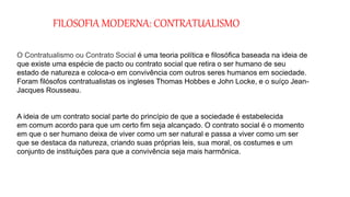 FILOSOFIA MODERNA: CONTRATUALISMO
O Contratualismo ou Contrato Social é uma teoria política e filosófica baseada na ideia de
que existe uma espécie de pacto ou contrato social que retira o ser humano de seu
estado de natureza e coloca-o em convivência com outros seres humanos em sociedade.
Foram filósofos contratualistas os ingleses Thomas Hobbes e John Locke, e o suíço Jean-
Jacques Rousseau.
A ideia de um contrato social parte do princípio de que a sociedade é estabelecida
em comum acordo para que um certo fim seja alcançado. O contrato social é o momento
em que o ser humano deixa de viver como um ser natural e passa a viver como um ser
que se destaca da natureza, criando suas próprias leis, sua moral, os costumes e um
conjunto de instituições para que a convivência seja mais harmônica.
 