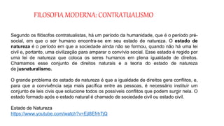 FILOSOFIA MODERNA: CONTRATUALISMO
Segundo os filósofos contratualistas, há um período da humanidade, que é o período pré-
social, em que o ser humano encontra-se em seu estado de natureza. O estado de
natureza é o período em que a sociedade ainda não se formou, quando não há uma lei
civil e, portanto, uma civilização para amparar o convívio social. Esse estado é regido por
uma lei de natureza que coloca os seres humanos em plena igualdade de direitos.
Chamamos esse conjunto de direitos naturais e a teoria do estado de natureza
de jusnaturalismo.
O grande problema do estado de natureza é que a igualdade de direitos gera conflitos, e,
para que a convivência seja mais pacífica entre as pessoas, é necessário instituir um
conjunto de leis civis que solucione todos os possíveis conflitos que podem surgir nela. O
estado formado após o estado natural é chamado de sociedade civil ou estado civil.
Estado de Natureza
https://www.youtube.com/watch?v=Ejl8Efrh7jQ
 
