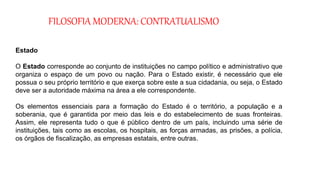 FILOSOFIA MODERNA: CONTRATUALISMO
Estado
O Estado corresponde ao conjunto de instituições no campo político e administrativo que
organiza o espaço de um povo ou nação. Para o Estado existir, é necessário que ele
possua o seu próprio território e que exerça sobre este a sua cidadania, ou seja, o Estado
deve ser a autoridade máxima na área a ele correspondente.
Os elementos essenciais para a formação do Estado é o território, a população e a
soberania, que é garantida por meio das leis e do estabelecimento de suas fronteiras.
Assim, ele representa tudo o que é público dentro de um país, incluindo uma série de
instituições, tais como as escolas, os hospitais, as forças armadas, as prisões, a polícia,
os órgãos de fiscalização, as empresas estatais, entre outras.
 