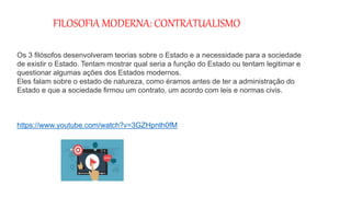 FILOSOFIA MODERNA: CONTRATUALISMO
Os 3 filósofos desenvolveram teorias sobre o Estado e a necessidade para a sociedade
de existir o Estado. Tentam mostrar qual seria a função do Estado ou tentam legitimar e
questionar algumas ações dos Estados modernos.
Eles falam sobre o estado de natureza, como éramos antes de ter a administração do
Estado e que a sociedade firmou um contrato, um acordo com leis e normas civis.
https://www.youtube.com/watch?v=3GZHpnth0fM
 