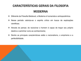 CARACTERÍSTICAS GERAIS DA FILOSOFIA 
MODERNA 
 Diferente da Filosofia Medieval, a Moderna é humanista e antropocêntrica. 
 Nesse período valoriza-se o espirito crítico em busca de explicações 
cientificas; 
 Através do pensar, do raciocinar o homem é capaz de traçar seu próprio 
destino e caminhar rumo ao conhecimento; 
 Dentre as principais características estão o racionalismo, o empirismo e a 
perfectibilidade; 
 