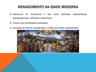 RENASCIMENTO NA IDADE MODERNA 
 Inspirou-se no humanismo e tem como principais características 
antropocentrismo, otimismo e hedonismo; 
 Trouxe uma mentalidade racionalista; 
 Leonardo da Vinci foi considerado o modelo de homem renascentista; 
 