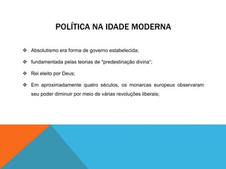 POLÍTICA NA IDADE MODERNA 
 Absolutismo era forma de governo estabelecida; 
 fundamentada pelas teorias de "predestinação divina“; 
 Rei eleito por Deus; 
 Em aproximadamente quatro séculos, os monarcas europeus observaram 
seu poder diminuir por meio de várias revoluções liberais; 
 