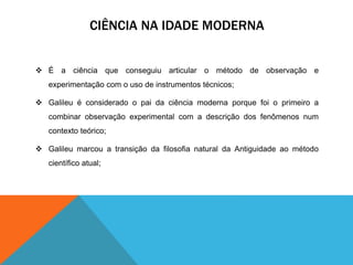 CIÊNCIA NA IDADE MODERNA 
 É a ciência que conseguiu articular o método de observação e 
experimentação com o uso de instrumentos técnicos; 
 Galileu é considerado o pai da ciência moderna porque foi o primeiro a 
combinar observação experimental com a descrição dos fenômenos num 
contexto teórico; 
 Galileu marcou a transição da filosofia natural da Antiguidade ao método 
científico atual; 
 