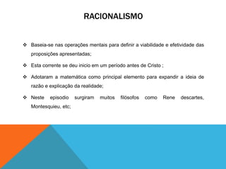 RACIONALISMO 
 Baseia-se nas operações mentais para definir a viabilidade e efetividade das 
proposições apresentadas; 
 Esta corrente se deu inicio em um período antes de Cristo ; 
 Adotaram a matemática como principal elemento para expandir a ideia de 
razão e explicação da realidade; 
 Neste episodio surgiram muitos filósofos como Rene descartes, 
Montesquieu, etc; 
 