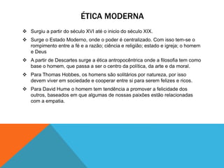 ÉTICA MODERNA 
 Surgiu a partir do século XVI até o inicio do século XIX. 
 Surge o Estado Moderno, onde o poder é centralizado. Com isso tem-se o 
rompimento entre a fé e a razão; ciência e religião; estado e igreja; o homem 
e Deus 
 A partir de Descartes surge a ética antropocêntrica onde a filosofia tem como 
base o homem, que passa a ser o centro da política, da arte e da moral. 
 Para Thomas Hobbes, os homens são solitários por natureza, por isso 
devem viver em sociedade e cooperar entre si para serem felizes e ricos. 
 Para David Hume o homem tem tendência a promover a felicidade dos 
outros, baseados em que algumas de nossas paixões estão relacionadas 
com a empatia. 
 