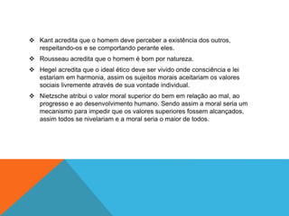  Kant acredita que o homem deve perceber a existência dos outros, 
respeitando-os e se comportando perante eles. 
 Rousseau acredita que o homem é bom por natureza. 
 Hegel acredita que o ideal ético deve ser vivido onde consciência e lei 
estariam em harmonia, assim os sujeitos morais aceitariam os valores 
sociais livremente através de sua vontade individual. 
 Nietzsche atribui o valor moral superior do bem em relação ao mal, ao 
progresso e ao desenvolvimento humano. Sendo assim a moral seria um 
mecanismo para impedir que os valores superiores fossem alcançados, 
assim todos se nivelariam e a moral seria o maior de todos. 
