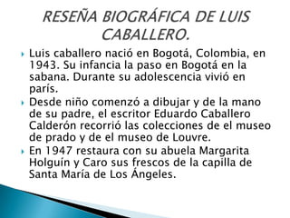    Luis caballero nació en Bogotá, Colombia, en
    1943. Su infancia la paso en Bogotá en la
    sabana. Durante su adolescencia vivió en
    parís.
   Desde niño comenzó a dibujar y de la mano
    de su padre, el escritor Eduardo Caballero
    Calderón recorrió las colecciones de el museo
    de prado y de el museo de Louvre.
   En 1947 restaura con su abuela Margarita
    Holguín y Caro sus frescos de la capilla de
    Santa María de Los Ángeles.
 