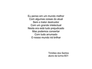 Eu penso em um mundo melhor
Com algumas coisas do atual
Sem o trator destruidor
Com um grande intelectual
Nesta era está tudo prejudicado
Mas podemos consertar
Com tudo arrumado
O nosso mundo irá brilhar
Timóteo dos Santos
aluno da turma B31
 