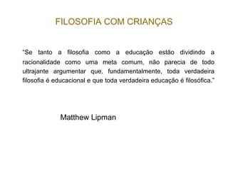 FILOSOFIA COM CRIANÇAS
“Se tanto a filosofia como a educação estão dividindo a
racionalidade como uma meta comum, não parecia de todo
ultrajante argumentar que, fundamentalmente, toda verdadeira
filosofia é educacional e que toda verdadeira educação é filosófica.”
Matthew Lipman
 
