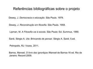 Referências bibliográficas sobre o projeto
Dewey, J. Democracia e educação. São Paulo. 1979.
Dewey, J. Reconstrução em filosofia. São Paulo. 1959.
Lipman, M. A Filosofia vai à escola. São Paulo: Ed. Summus, 1990.
Sardi, Sérgio A. Ula: Brincando de pensar. Sérgio A. Sardi; 5.ed.
Petropolis, RJ: Vozes, 2011.
Barros, Manoel, O livro das ignorãças /Manoel de Barros-16 ed. Rio de
Janeiro: Record 2009.
 