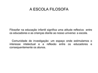 A ESCOLA FILOSOFA
Filosofar na educação infantil significa uma atitude reflexiva entre
os educadores e as crianças diante ao nosso universo: a escola.
Comunidade de investigação: um espaço onde estimulamos o
interesse intelectual e a reflexão entre os educadores e
consequentemente os alunos.
 