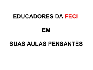EDUCADORES DA FECI
EM
SUAS AULAS PENSANTES
 