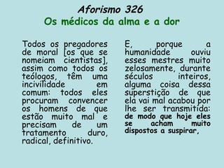 Aforismo 326
Os médicos da alma e a dor
Todos os pregadores
de moral [os que se
nomeiam cientistas],
assim como todos os
teólogos, têm uma
incivilidade em
comum: todos eles
procuram convencer
os homens de que
estão muito mal e
precisam de um
tratamento duro,
radical, definitivo.
E, porque a
humanidade ouviu
esses mestres muito
zelosamente, durante
séculos inteiros,
alguma coisa dessa
superstição de que
ela vai mal acabou por
lhe ser transmitida:
de modo que hoje eles
se acham muito
dispostos a suspirar,
 