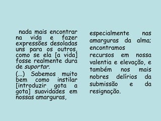 nada mais encontrar
na vida e fazer
expressões desoladas
uns para os outros,
como se ela [a vida]
fosse realmente dura
de suportar.
(...) Sabemos muito
bem como instilar
[introduzir gota a
gota] suavidades em
nossas amarguras,
especialmente nas
amarguras da alma;
encontramos
recursos em nossa
valentia e elevação, e
também nos mais
nobres delírios da
submissão e da
resignação.
 