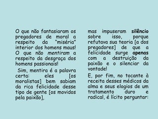 O que não fantasiaram os
pregadores de moral a
respeito da “miséria”
interior dos homens maus!
O que não mentiram a
respeito da desgraça dos
homens passionais!
Sim, mentira é a palavra
certa: eles [os
moralistas] bem sabiam
da rica felicidade desse
tipo de gente [os movidos
pela paixão],
mas impuseram silêncio
sobre isso, porque
refutava sua teoria [a dos
pregadores] de que a
felicidade surge apenas
com a destruição da
paixão e o silenciar da
vontade!
E, por fim, no tocante à
receita desses médicos da
alma e seus elogios de um
tratamento duro e
radical, é lícito perguntar:
 