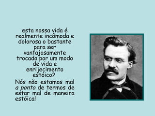 esta nossa vida é
realmente incômoda e
dolorosa o bastante
para ser
vantajosamente
trocada por um modo
de vida e
enrijecimento
estóico?
Nós não estamos mal
a ponto de termos de
estar mal de maneira
estóica!
 