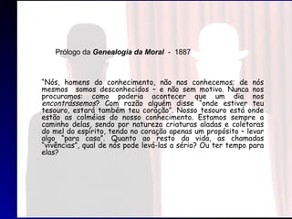“Nós, homens do conhecimento, não nos conhecemos; de nós
mesmos somos desconhecidos – e não sem motivo. Nunca nos
procuramos: como poderia acontecer que um dia nos
encontrássemos? Com razão alguém disse “onde estiver teu
tesouro, estará também teu coração”. Nosso tesouro está onde
estão as colméias do nosso conhecimento. Estamos sempre a
caminho delas, sendo por natureza criaturas aladas e coletoras
do mel do espírito, tendo no coração apenas um propósito – levar
algo “para casa”. Quanto ao resto da vida, as chamadas
“vivências”, qual de nós pode levá-las a sério? Ou ter tempo para
elas?
Prólogo da Genealogia da Moral - 1887
 
