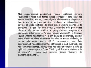 Nas experiências presentes, receio, estamos sempre
“ausentes”: nelas não temos nosso coração – para elas não
temos ouvidos. Antes, como alguém divinamente disperso e
imerso em si, a quem os sinos acabam de estrondear no
ouvido as doze batidas do meio-dia, e súbito acorda e se
pergunta “o que foi que soou?”, também nós por vezes
abrimos depois os ouvidos e perguntamos, surpresos e
perplexos inteiramente, “o que foi que vivemos?”, e também
“quem somos realmente”?, e em seguida contamos, depois,
como disse, as doze vibrantes batidas de nossa vivência, da
nossa vida, nosso ser – ah! E contamos errado... Pois
continuamos necessariamente estranhos a nós mesmos, não
nos compreendemos, temos que nos mal-entender, a nós se
aplicará para sempre a frase:”Cada qual é o mais distante de
si mesmo” – para nós mesmos somos “homens do
desconhecimento”...
 