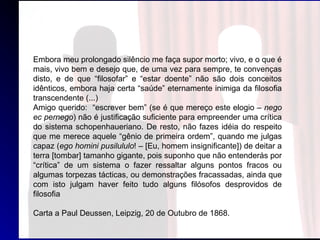 Embora meu prolongado silêncio me faça supor morto; vivo, e o que é
mais, vivo bem e desejo que, de uma vez para sempre, te convenças
disto, e de que “filosofar” e “estar doente” não são dois conceitos
idênticos, embora haja certa “saúde” eternamente inimiga da filosofia
transcendente (...)
Amigo querido: “escrever bem” (se é que mereço este elogio – nego
ec pernego) não é justificação suficiente para empreender uma crítica
do sistema schopenhaueriano. De resto, não fazes idéia do respeito
que me merece aquele “gênio de primeira ordem”, quando me julgas
capaz (ego homini pusilululo! – [Eu, homem insignificante]) de deitar a
terra [tombar] tamanho gigante, pois suponho que não entenderás por
“crítica” de um sistema o fazer ressaltar alguns pontos fracos ou
algumas torpezas tácticas, ou demonstrações fracassadas, ainda que
com isto julgam haver feito tudo alguns filósofos desprovidos de
filosofia
Carta a Paul Deussen, Leipzig, 20 de Outubro de 1868.
 