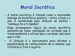 Moral Socrática
• A moral socrática é tomada como a expressão
máxima da metafísica dualista – entre o bem e o
mal. É sustentada pelo Oráculo de Delfos –
“conheça-te a ti mesmo
“conheça-te a ti mesmo”.
• Esse pressuposto lógico da moral socrática
sustenta-se numa concepção de verdade que é
transcendental e afirma que a verdade vale mais
que a vida.
• O Oráculo é o instrumento para afirmar a
possibilidade do conhecimento de si mesmo, que
cristaliza e fixa o sujeito.
 