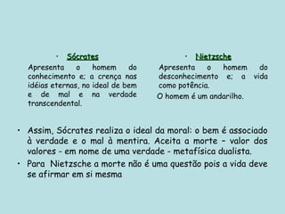 • Sócrates
Sócrates
Apresenta o homem do
conhecimento e; a crença nas
idéias eternas, no ideal de bem
e de mal e na verdade
transcendental.
• Nietzsche
Nietzsche
Apresenta o homem do
desconhecimento e; a vida
como potência.
O homem é um andarilho.
• Assim, Sócrates realiza o ideal da moral: o bem é associado
à verdade e o mal à mentira. Aceita a morte – valor dos
valores - em nome de uma verdade - metafísica dualista.
• Para Nietzsche a morte não é uma questão pois a vida deve
se afirmar em si mesma
 