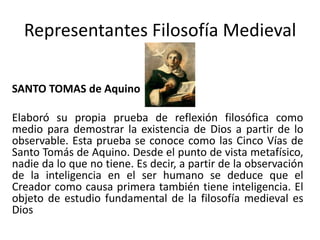 Representantes Filosofía Medieval
SANTO TOMAS de Aquino
Elaboró su propia prueba de reflexión filosófica como
medio para demostrar la existencia de Dios a partir de lo
observable. Esta prueba se conoce como las Cinco Vías de
Santo Tomás de Aquino. Desde el punto de vista metafísico,
nadie da lo que no tiene. Es decir, a partir de la observación
de la inteligencia en el ser humano se deduce que el
Creador como causa primera también tiene inteligencia. El
objeto de estudio fundamental de la filosofía medieval es
Dios
 