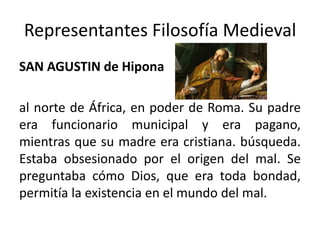 Representantes Filosofía Medieval
SAN AGUSTIN de Hipona
al norte de África, en poder de Roma. Su padre
era funcionario municipal y era pagano,
mientras que su madre era cristiana. búsqueda.
Estaba obsesionado por el origen del mal. Se
preguntaba cómo Dios, que era toda bondad,
permitía la existencia en el mundo del mal.
 