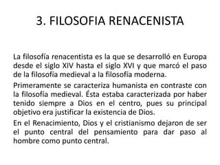3. FILOSOFIA RENACENISTA
La filosofía renacentista es la que se desarrolló en Europa
desde el siglo XIV hasta el siglo XVI y que marcó el paso
de la filosofía medieval a la filosofía moderna.
Primeramente se caracteriza humanista en contraste con
la filosofía medieval. Ésta estaba caracterizada por haber
tenido siempre a Dios en el centro, pues su principal
objetivo era justificar la existencia de Dios.
En el Renacimiento, Dios y el cristianismo dejaron de ser
el punto central del pensamiento para dar paso al
hombre como punto central.
 