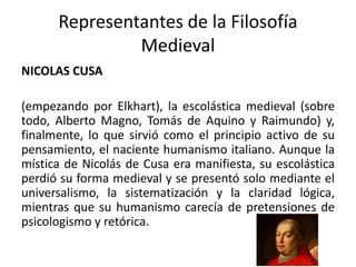 Representantes de la Filosofía
Medieval
NICOLAS CUSA
(empezando por Elkhart), la escolástica medieval (sobre
todo, Alberto Magno, Tomás de Aquino y Raimundo) y,
finalmente, lo que sirvió como el principio activo de su
pensamiento, el naciente humanismo italiano. Aunque la
mística de Nicolás de Cusa era manifiesta, su escolástica
perdió su forma medieval y se presentó solo mediante el
universalismo, la sistematización y la claridad lógica,
mientras que su humanismo carecía de pretensiones de
psicologismo y retórica.
 