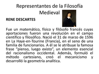 Representantes de la Filosofía
Medieval
RENE DESCARTES
Fue un matemático, físico y filósofo francés cuyas
aportaciones fueron una revolución en el campo
científico y filosófico. Nació el 31 de marzo de 1596
en La Haye-en-Tourine (Francia), en el seno de una
familia de funcionarios. A él se le atribuye la famosa
frase “pienso, luego existo”, un elemento esencial
del racionalismo occidental. Además, formuló el
método cartesiano, creó el mecanicismo y
desarrolló la geometría analítica.
 