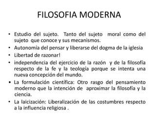FILOSOFIA MODERNA
• Estudio del sujeto. Tanto del sujeto moral como del
sujeto que conoce y sus mecanismos.
• Autonomía del pensar y liberarse del dogma de la iglesia
• Libertad de razonar!
• independencia del ejercicio de la razón y de la filosofía
respecto de la fe y la teología porque se intenta una
nueva concepción del mundo.
• La formulación científica: Otro rasgo del pensamiento
moderno que la intención de aproximar la filosofía y la
ciencia.
• La laicización: Liberalización de las costumbres respecto
a la influencia religiosa .
 