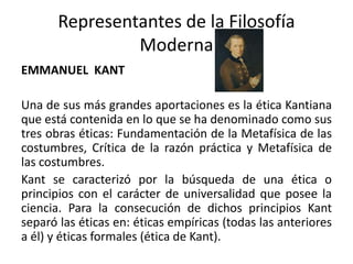 Representantes de la Filosofía
Moderna
EMMANUEL KANT
Una de sus más grandes aportaciones es la ética Kantiana
que está contenida en lo que se ha denominado como sus
tres obras éticas: Fundamentación de la Metafísica de las
costumbres, Crítica de la razón práctica y Metafísica de
las costumbres.
Kant se caracterizó por la búsqueda de una ética o
principios con el carácter de universalidad que posee la
ciencia. Para la consecución de dichos principios Kant
separó las éticas en: éticas empíricas (todas las anteriores
a él) y éticas formales (ética de Kant).
 