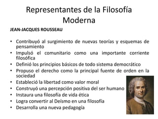 Representantes de la Filosofía
Moderna
JEAN-JACQUES ROUSSEAU
• Contribuyó al surgimiento de nuevas teorías y esquemas de
pensamiento
• Impulsó el comunitario como una importante corriente
filosófica
• Definió los principios básicos de todo sistema democrático
• Propuso el derecho como la principal fuente de orden en la
sociedad
• Estableció la libertad como valor moral
• Construyó una percepción positiva del ser humano
• Instaura una filosofía de vida ética
• Logra convertir al Deísmo en una filosofía
• Desarrolla una nueva pedagogía
 