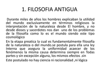 1. FILOSOFIA ANTIGUA
Durante miles de años los hombres explicaban la utilidad
del mundo exclusivamente en términos religiosos la
interpretación de la naturaleza desde El hombre, y no
desde dioses y sacerdotes nos dan uno de los problemas
de la filosofía como lo es el mundo siendo este tipo
cosmológico
En la etapa preatica la cual es fundamentalmente filosofía
de la naturaleza o del mundo.se postula para ella una ley
Interna que asegura la uniformidad acaecer de los
fenómenos la misma causa determina siempre en Todas
partes y sin excepción alguna, los mismos efectos .sin
Este postulado no hay ciencia ni racionalidad ,ni lógica
 