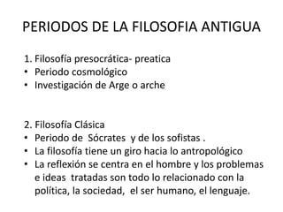 PERIODOS DE LA FILOSOFIA ANTIGUA
1. Filosofía presocrática- preatica
• Periodo cosmológico
• Investigación de Arge o arche
2. Filosofía Clásica
• Periodo de Sócrates y de los sofistas .
• La filosofía tiene un giro hacia lo antropológico
• La reflexión se centra en el hombre y los problemas
e ideas tratadas son todo lo relacionado con la
política, la sociedad, el ser humano, el lenguaje.
 
