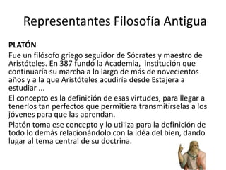 Representantes Filosofía Antigua
PLATÓN
Fue un filósofo griego seguidor de Sócrates​ y maestro de
Aristóteles.​ En 387 fundó la Academia, ​ institución que
continuaría su marcha a lo largo de más de novecientos
años​ y a la que Aristóteles acudiría desde Estajera a
estudiar ...
El concepto es la definición de esas virtudes, para llegar a
tenerlos tan perfectos que permitiera transmitírselas a los
jóvenes para que las aprendan.
Platón toma ese concepto y lo utiliza para la definición de
todo lo demás relacionándolo con la idéa del bien, dando
lugar al tema central de su doctrina.
 