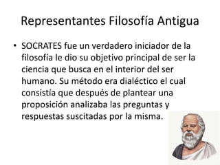 Representantes Filosofía Antigua
• SOCRATES fue un verdadero iniciador de la
filosofía le dio su objetivo principal de ser la
ciencia que busca en el interior del ser
humano. Su método era dialéctico el cual
consistía que después de plantear una
proposición analizaba las preguntas y
respuestas suscitadas por la misma.
 