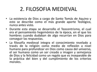 2. FILOSOFIA MEDIEVAL
• La existencia de Dios a cargo de Santo Tomás de Aquino y
esto se describe como el más grande aporte Teológico,
nunca antes visto.
• Durante esta etapa se desarrollo el Teocentrismo, el cual
era el pensamiento hegemónico de la época, en el que los
hombres cuando dudaban de algo recurrían en Dios para
conseguir las respuestas.
• La filosofía medieval integra el conocimiento revelado a
través de la religión como medio de reflexión a nivel
humano para profundizar en Dios como causa del universo,
el ser humano como un ser creado a imagen y semejanza
de Dios y la felicidad como un regalo que es inseparable de
la práctica del bien y del cumplimiento de los criterios
morales.
 