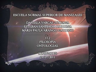ESCUELA NORMAL SUPERIOR DE MANIZALES DANIELA VARGAS ZULUAGA  ESTEBAN SANTIAGO CARDONA MARIA PAULA ARANGO GALLEGO 11.2 FILOSOFIA ONTOLOGIAS. MANIZALES 21/07/2011 