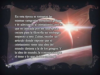 En esta época se tomaron las mismas categorías metafísica griegas y se adecuaron al cristianismo, por lo que es criticada por ser una época oscura para la filosofía sin embargo respecto a esto Zubiri, escribe un articulo donde expone que el cristianismo tiene una idea del mundo distinta a la de los griegos. Y la idea de mundo, la concepción que el tiene y lo que define como tal