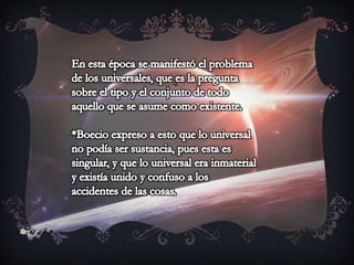 En esta época se manifestó el problema de los universales, que es la pregunta sobre el tipo y el conjunto de todo aquello que se asume como existente.*Boecio expreso a esto que lo universal no podía ser sustancia, pues esta es singular, y que lo universal era inmaterial y existía unido y confuso a los accidentes de las cosas.