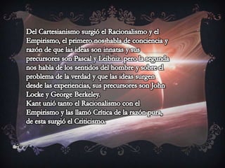 Del Cartesianismo surgió el Racionalismo y el Empirismo, el primero nos habla de conciencia y razón de que las ideas son innatas y sus precursores son Pascal y Leibniz. pero la segunda nos habla de los sentidos del hombre y sobre el problema de la verdad y que las ideas surgen desde las experiencias, sus precursores son John Locke y George Berkeley. Kant unió tanto el Racionalismo con el Empirismo y las llamó Crítica de la razón pura, de esta surgió el Criticismo. 
