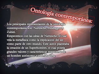 Ontología contemporánea:Los principales representantes de la ontología contemporánea son: Nietzsche, Heidegger y Zubiri.Empecemos con las ideas de Nietzsche, el cual veía la metafísica como la explicación del ser como parte de otro mundo. Este autor planteaba la creación de un Superhombre, el cual poseía grandes valores y características respectivas de un hombre autónomo e individualista.