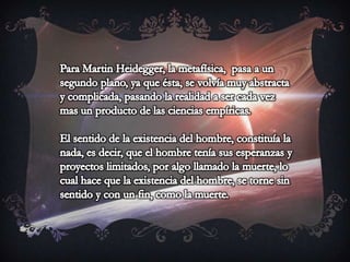 Para Martin Heidegger, la metafísica,  pasa a un segundo plano, ya que ésta, se volvía muy abstracta y complicada, pasando la realidad a ser cada vez mas un producto de las ciencias empíricas.El sentido de la existencia del hombre, constituía la nada, es decir, que el hombre tenía sus esperanzas y proyectos limitados, por algo llamado la muerte, lo cual hace que la existencia del hombre, se torne sin sentido y con un fin, como la muerte.
