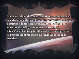 Hablando ahora de Xavier Zubiri, nos referimos a la realidad conocida por el hombre, por medio de lo que sentimos y como ésta, es tratada por medio de su entorno, el medio, el mundo, el horizonte, la situación, el hábitat y la influencia de la inteligencia en el proceso de aprehensión de todas las cosas en la realidad. 