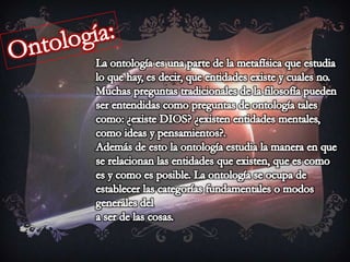 Ontología:La ontología es una parte de la metafísica que estudia lo que hay, es decir, que entidades existe y cuales no.Muchas preguntas tradicionales de la filosofía pueden ser entendidas como preguntas de ontología tales como: ¿existe DIOS? ¿existen entidades mentales, como ideas y pensamientos?.Además de esto la ontología estudia la manera en que se relacionan las entidades que existen, que es como es y como es posible. La ontología se ocupa de establecer las categorías fundamentales o modos generales dela ser de las cosas. 